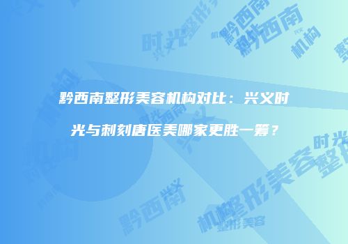 黔西南整形美容机构对比：兴义时光与刺刻唐医美哪家更胜一筹？