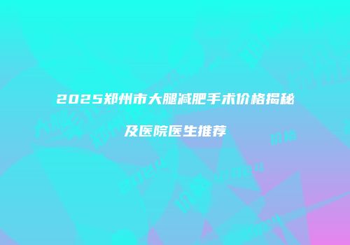 2025郑州市大腿减肥手术价格揭秘及医院医生推荐