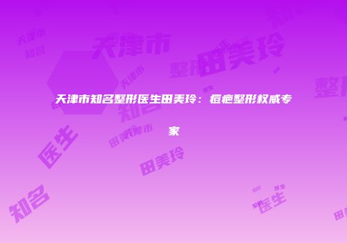 天津市知名整形医生田美玲：痘疤整形权威专家