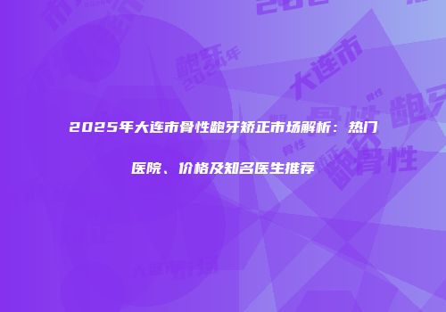 2025年大连市骨性龅牙矫正市场解析：热门医院、价格及知名医生推荐