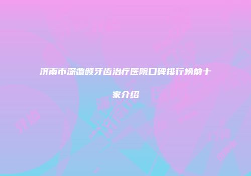 济南市深覆颌牙齿治疗医院口碑排行榜前十家介绍