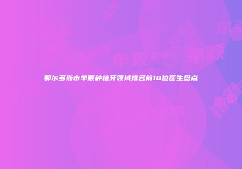 鄂尔多斯市单颗种植牙领域排名前10位医生盘点