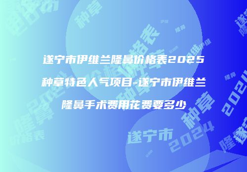 遂宁市伊维兰隆鼻价格表2025种草特色人气项目-遂宁市伊维兰隆鼻手术费用花费要多少