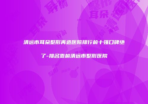 清远市耳朵整形再造医院排行前十强口碑绝了-排名靠前清远市整形医院