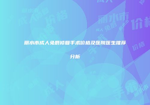 丽水市成人兔唇修复手术价格及医院医生推荐分析