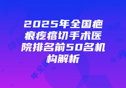2025年全国疤痕疙瘩切手术医院排名前50名机构解析