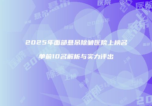 2025年面部悬吊除皱医院上榜名单前10名解析与实力评出