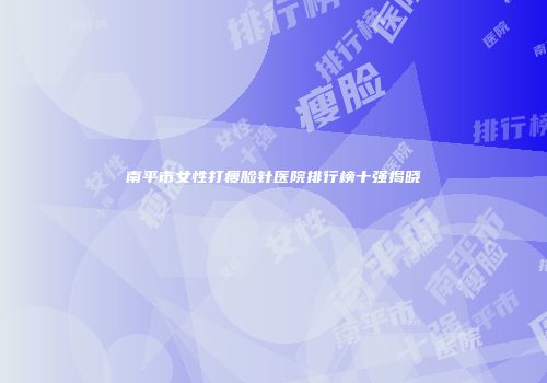 南平市女性打瘦脸针医院排行榜十强揭晓