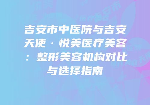 吉安市中医院与吉安天使·悦美医疗美容：整形美容机构对比与选择指南