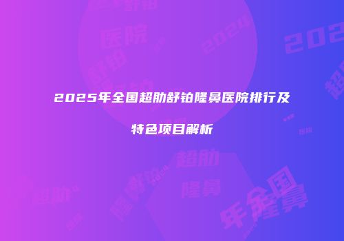 2025年全国超肋舒铂隆鼻医院排行及特色项目解析