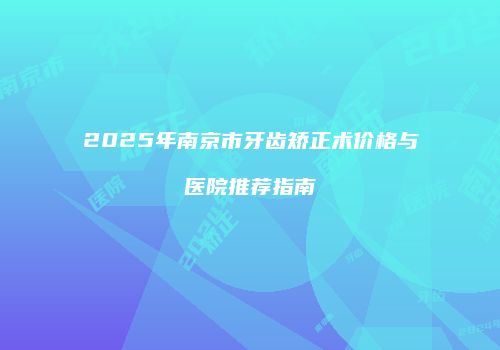 2025年南京市牙齿矫正术价格与医院推荐指南