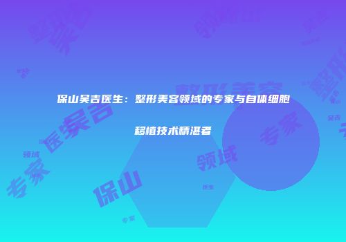 保山吴吉医生：整形美容领域的专家与自体细胞移植技术精湛者