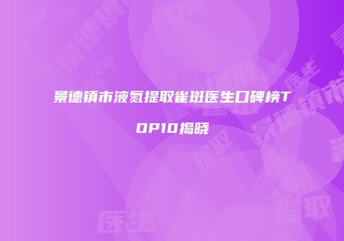景德镇市液氮提取雀斑医生口碑榜TOP10揭晓