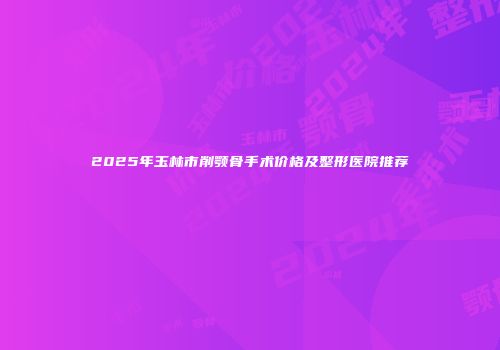 2025年玉林市削颚骨手术价格及整形医院推荐