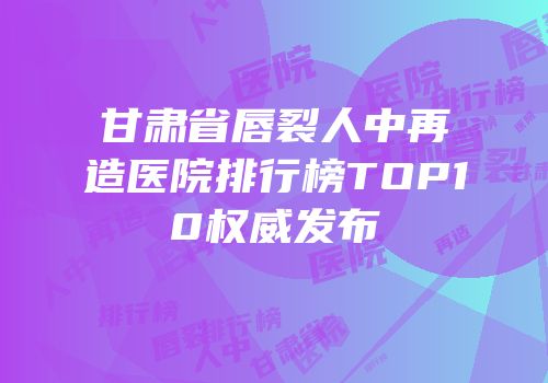 甘肃省唇裂人中再造医院排行榜TOP10权威发布