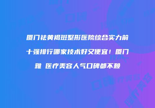 厦门祛黄褐斑整形医院综合实力前十强排行哪家技术好又便宜！厦门雅偲医疗美容人气口碑都不赖
