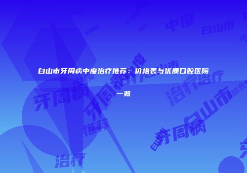 白山市牙周病中度治疗推荐：价格表与优质口腔医院一览