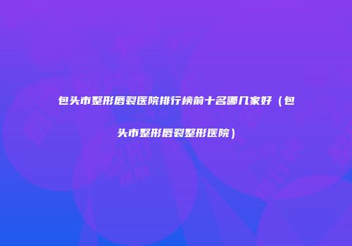 包头市整形唇裂医院排行榜前十名哪几家好（包头市整形唇裂整形医院）