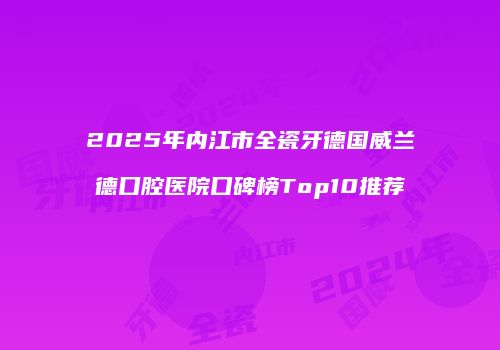 2025年内江市全瓷牙德国威兰德口腔医院口碑榜Top10推荐