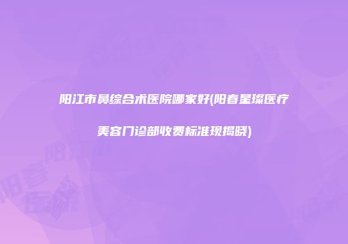 阳江市鼻综合术医院哪家好(阳春星璨医疗美容门诊部收费标准现揭晓)