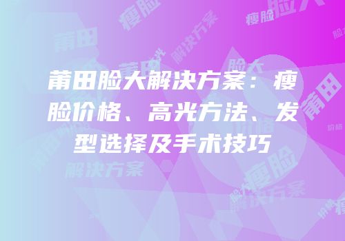 莆田脸大解决方案：瘦脸价格、高光方法、发型选择及手术技巧