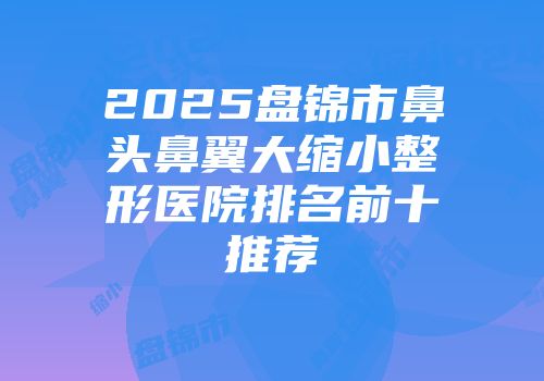 2025盘锦市鼻头鼻翼大缩小整形医院排名前十推荐