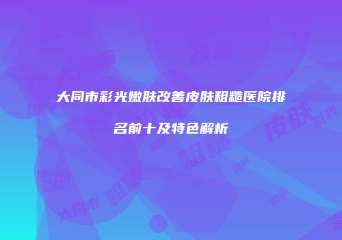 大同市彩光嫩肤改善皮肤粗糙医院排名前十及特色解析
