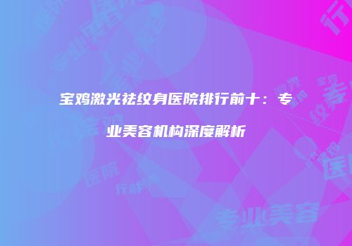 宝鸡激光祛纹身医院排行前十：专业美容机构深度解析
