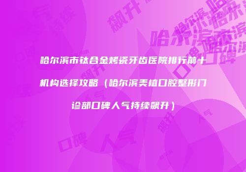 哈尔滨市钛合金烤瓷牙齿医院排行前十机构选择攻略（哈尔滨美植口腔整形门诊部口碑人气持续飙升）