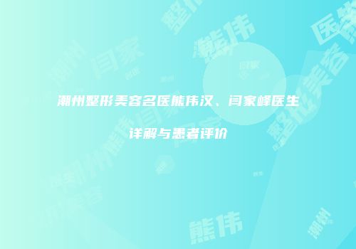 潮州整形美容名医熊伟汉、闫家峰医生详解与患者评价