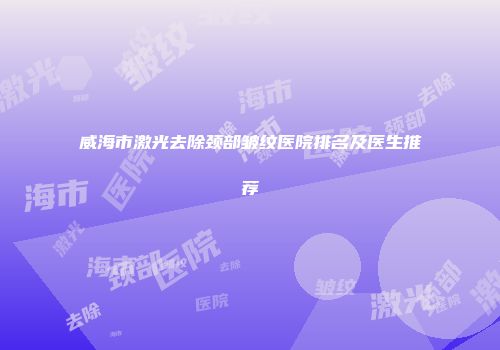 威海市激光去除颈部皱纹医院排名及医生推荐
