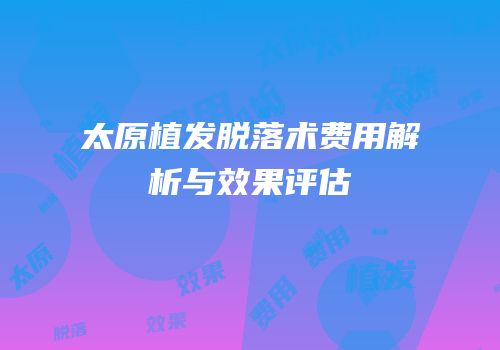 太原植发脱落术费用解析与效果评估