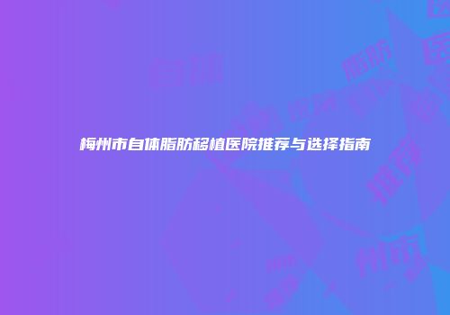 梅州市自体脂肪移植医院推荐与选择指南