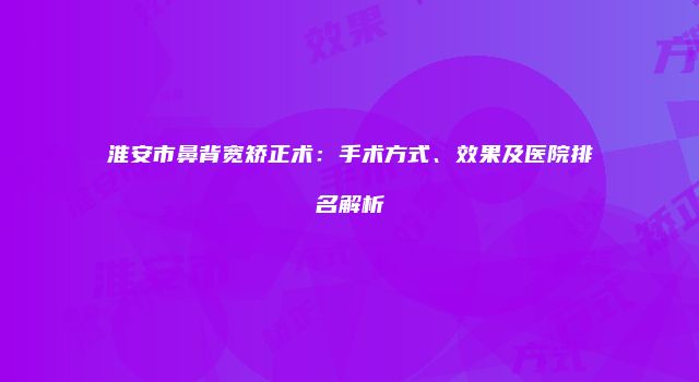 淮安市鼻背宽矫正术：手术方式、效果及医院排名解析