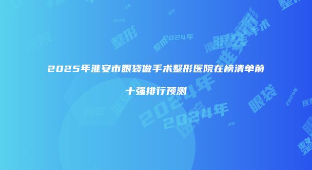 2025年淮安市眼袋做手术整形医院在榜清单前十强排行预测