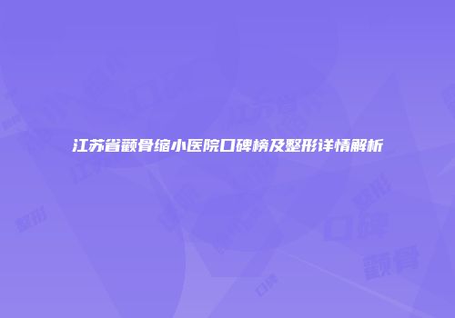 江苏省颧骨缩小医院口碑榜及整形详情解析