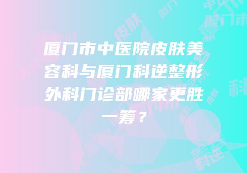 厦门市中医院皮肤美容科与厦门科逆整形外科门诊部哪家更胜一筹？