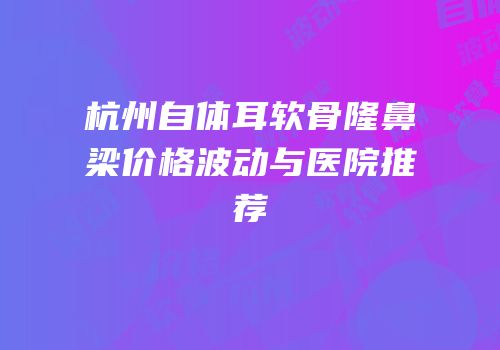 杭州自体耳软骨隆鼻梁价格波动与医院推荐