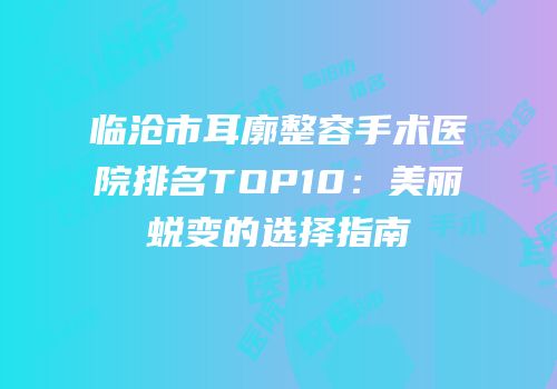 临沧市耳廓整容手术医院排名TOP10：美丽蜕变的选择指南