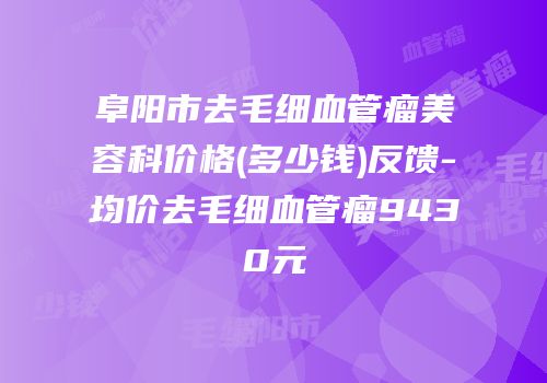 阜阳市去毛细血管瘤美容科价格(多少钱)反馈-均价去毛细血管瘤9430元