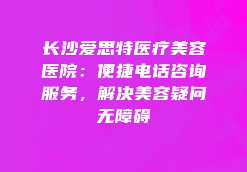 长沙爱思特医疗美容医院：便捷电话咨询服务，解决美容疑问无障碍