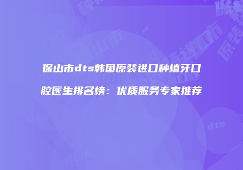 保山市dts韩国原装进口种植牙口腔医生排名榜：优质服务专家推荐