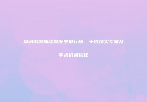 阜阳市假体隆鼻医生排行榜：十位顶尖专家及手术价格揭秘