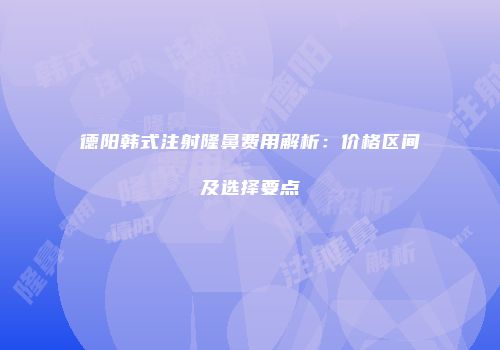 德阳韩式注射隆鼻费用解析：价格区间及选择要点