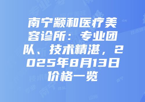 南宁颛和医疗美容诊所：专业团队、技术精湛，2025年8月13日价格一览