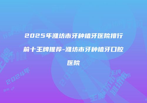 2025年潍坊市牙种植牙医院排行前十王牌推荐-潍坊市牙种植牙口腔医院