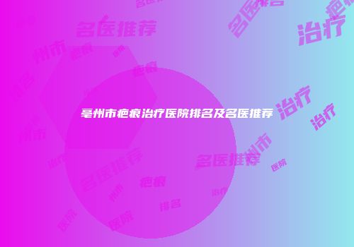 亳州市疤痕治疗医院排名及名医推荐
