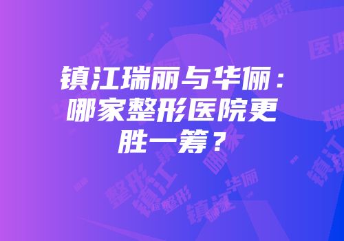 镇江瑞丽与华俪：哪家整形医院更胜一筹？