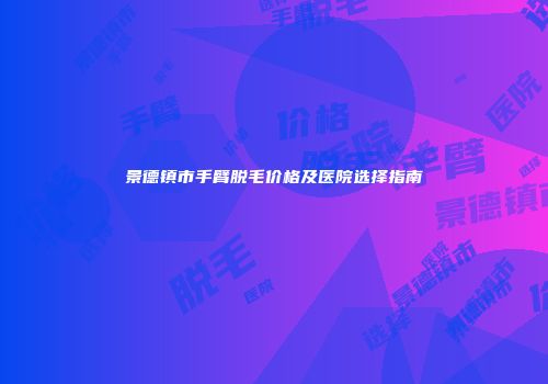 景德镇市手臂脱毛价格及医院选择指南