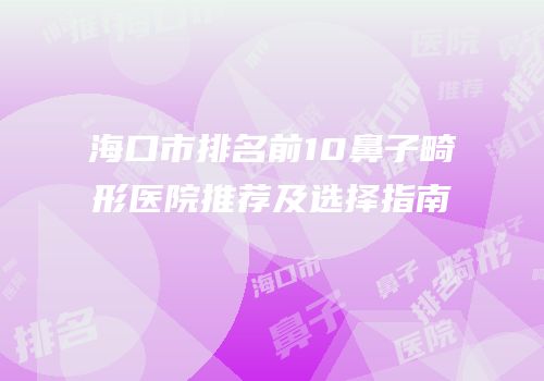 海口市排名前10鼻子畸形医院推荐及选择指南
